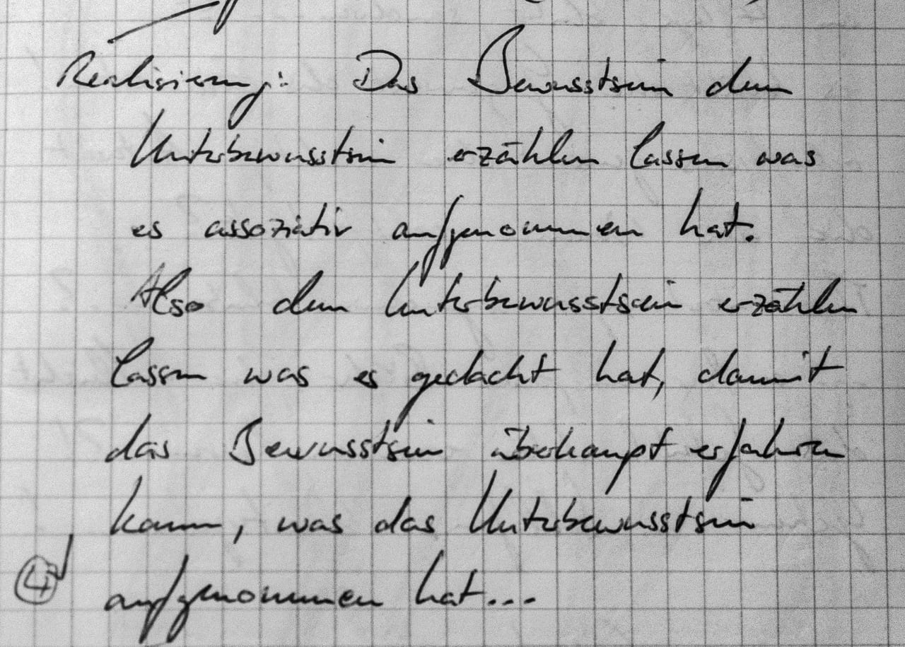Handschriftliches Zitat #4: „Realisierung: Das Bewusstsein dem Unterbewusstsein erzählen lassen, was es assoziativ aufgenommen hat. Also dem Unterbewusstsein erzählen lassen, was es gedacht hat, damit das Bewusstsein überhaupt erfahren kann, was das Unterbewusstsein aufgenommen hat …“