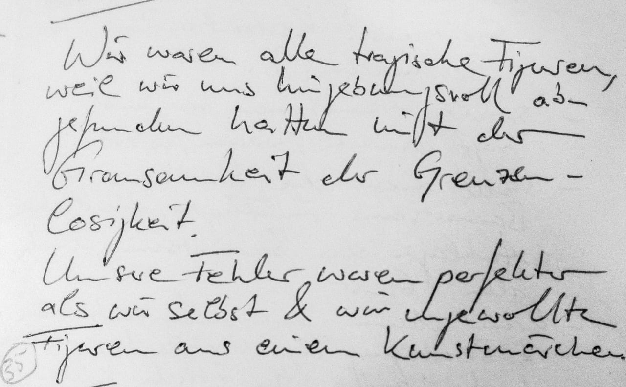 Handschriftliches Zitat #35: „Wir waren alle tragische Figuren, weil wir uns hingebungsvoll abgefunden hatten mit der Grausamkeit der Grenzenlosigkeit. Unsere Fehler waren perfekter als wir selbst & wir ungewollte Figuren aus einem Kunstmärchen.“