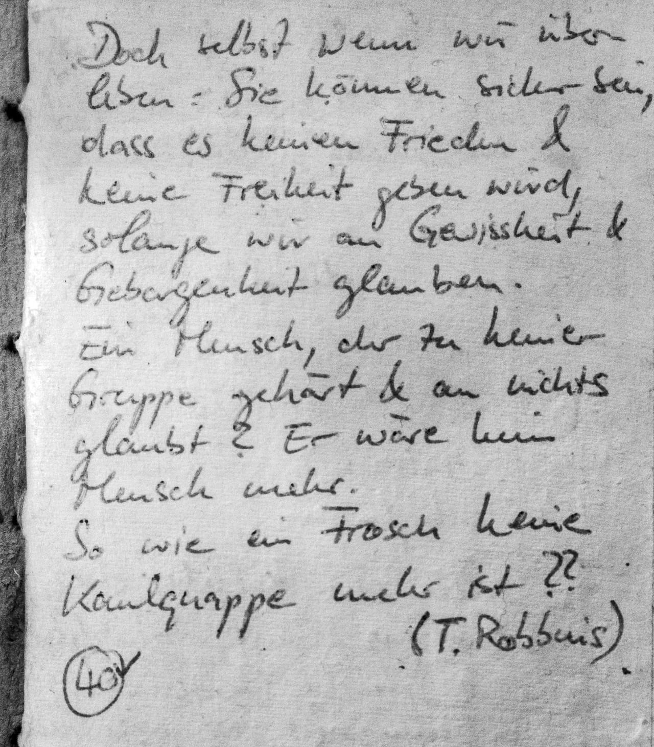 Handschriftliches Zitat #40: „Doch selbst wenn wir überleben: Sie können sicher sein, dass es keinen Frieden & keine Freiheit geben wird, solange wir an Gewissheit & Geborgenheit glauben. Ein Mensch, der zu keiner Gruppe gehört & an nichts glaubt? Er wäre kein Mensch mehr. So wie ein Frosch keine Kaulquappe mehr ist?? (T. Robbins)“
